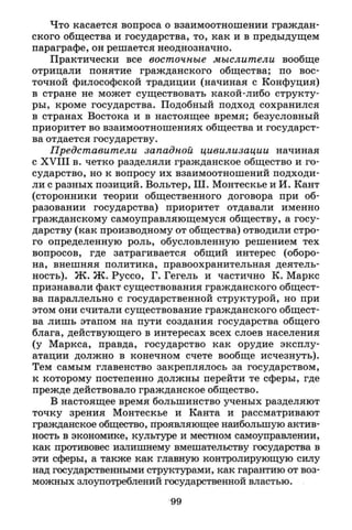 Что касается вопроса о взаимоотношении граждан­
ского общества и государства, то, как и в предыдущем
параграфе, он решается неоднозначно.
Практически все восточные мыслители вообще
отрицали понятие гражданского общества; по вос­
точной философской традиции (начиная с Конфуция)
в стране не может существовать какой-либо структу­
ры, кроме государства. Подобный подход сохранился
в странах Востока и в настоящее время; безусловный
приоритет во взаимоотношениях общества и государст­
ва отдается государству.
Представители западной цивилизации начиная
с X V I I I в. четко разделяли гражданское общество и го­
сударство, но к вопросу их взаимоотношений подходи­
ли с разных позиций. Вольтер, Ш. Монтескье и И. Кант
(сторонники теории общественного договора при об­
разовании государства) приоритет отдавали именно
гражданскому самоуправляющемуся обществу, а госу­
дарству (как производному от общества) отводили стро­
го определенную роль, обусловленную решением тех
вопросов, где затрагивается общий интерес (оборо­
на, внешняя политика, правоохранительная деятель­
ность). Ж. Ж. Руссо, Г. Гегель и частично К. Маркс
признавали факт существования гражданского общест­
ва параллельно с государственной структурой, но при
этом они считали существование гражданского общест­
ва лишь этапом на пути создания государства общего
блага, действующего в интересах всех слоев населения
(у Маркса, правда, государство как орудие эксплу­
атации должно в конечном счете вообще исчезнуть).
Тем самым главенство закреплялось за государством,
к которому постепенно должны перейти те сферы, где
прежде действовало гражданское общество.
В настоящее время большинство ученых разделяют
точку зрения Монтескье и Канта и рассматривают
гражданское общество, проявляющее наибольшую актив­
ность в экономике, культуре и местном самоуправлении,
как противовес излишнему вмешательству государства в
эти сферы, а также как главную контролирующую силу
над государственными структурами, как гарантию от воз­
можных злоупотреблений государственной властью.
99
 