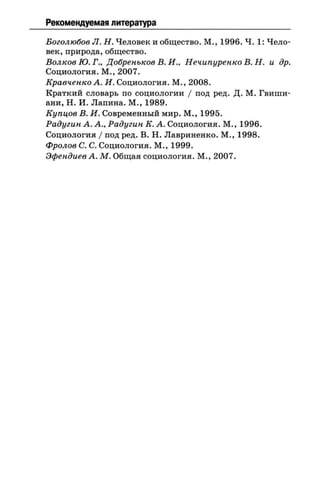 Рекомендуемая литература
Боголюбов Л. Н. Человек и общество. М., 1996. Ч. 1: Чело­
век, природа, общество.
Волков Ю. Г., Добренькое В. И., Нечипуренко В. Н. и др.
Социология. М., 2007.
Кравченко А. И. Социология. М., 2008.
Краткий словарь по социологии / под ред. Д. М. Гвиши-
ани, Н. И. Лапина. М., 1989.
Купцов В. И. Современный мир. М., 1995.
Радугин А. А., Радугин К. А. Социология. М., 1996.
Социология / под ред. В. Н. Лавриненко. М., 1998.
Фролов С. С. Социология. М., 1999.
Эфендиев А. М. Общая социология. М., 2007.
 