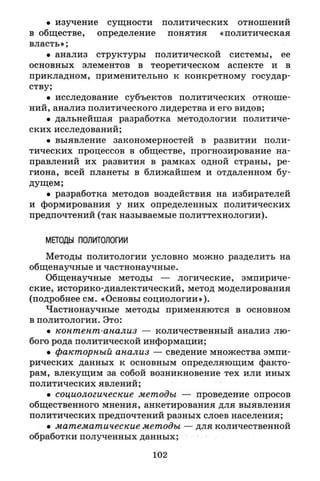 • изучение сущности политических отношений
в обществе, определение понятия «политическая
власть»;
• анализ структуры политической системы, ее
основных элементов в теоретическом аспекте и в
прикладном, применительно к конкретному государ­
ству;
• исследование субъектов политических отноше­
ний, анализ политического лидерства и его видов;
• дальнейшая разработка методологии политиче­
ских исследований;
• выявление закономерностей в развитии поли­
тических процессов в обществе, прогнозирование на­
правлений их развития в рамках одной страны, ре­
гиона, всей планеты в ближайшем и отдаленном бу­
дущем;
• разработка методов воздействия на избирателей
и формирования у них определенных политических
предпочтений (так называемые политтехнологии).
МЕТОДЫ ПОЛИТОЛОГИИ
Методы политологии условно можно разделить на
общенаучные и частнонаучные.
Общенаучные методы — логические, эмпириче­
ские, историко-диалектический, метод моделирования
(подробнее см. «Основы социологии»).
Частнонаучные методы применяются в основном
в политологии. Это:
• контент-анализ — количественный анализ лю­
бого рода политической информации;
• факторный анализ — сведение множества эмпи­
рических данных к основным определяющим факто­
рам, влекущим за собой возникновение тех или иных
политических явлений;
• социологические методы — проведение опросов
общественного мнения, анкетирования для выявления
политических предпочтений разных слоев населения;
• математические методы — для количественной
обработки полученных данных;
102
 