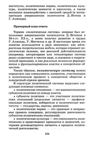 институты, политические нормы, политическая куль­
тура, политические ценности и идеология, а также
механизм взаимодействия с внешней средой (в интер­
претации американских политологов Д. Истона и
Г. Алмонда).
Примерный план ответа
Термин «политическая система» впервые был ис­
пользован американским политологом Д. Истоном в
50-е гг. X X в., а затем получил развитие в трудах
Г. Алмонда, У. Митчелла и др. В настоящее время это
понятие используется в двух значениях: как абст­
рактная теоретическая модель, которая отражает по­
литические явления, вне реальной действительности
(например, авторитарная или тоталитарная система
редко существует в чистом виде, в основном в теорети­
ческой проекции), и как реальный механизм формиро­
вания и функционирования власти в конкретном об­
ществе.
Таким образом, политическую систему можно
определить как совокупность элементов, участвующих
в политическом процессе в конкретном обществе в
конкретный отрезок времени.
В структуре политической системы выделяют сле­
дующие основные элементы:
• политические отношения — это взаимоотношения
субъектов политики по поводу власти;
• субъекты политики — это участники политиче­
ских отношений (отдельные личности — професси­
ональные политики, избиратели и политические инс­
титуты — государство, партии, движения);
• политические нормы — это правовые и неправо­
вые правила поведеция, регулирующие деятельность
субъектов политических отношений;
• политическая культура — это совокупность поли­
тических и нравственных принципов и ценностей, ко­
торыми руководствуется личность в процессе полити­
ческой деятельности;
104
 