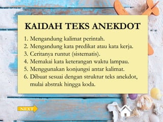 KAIDAH TEKS ANEKDOT
1. Mengandung kalimat perintah.
2. Mengandung kata predikat atau kata kerja.
3. Ceritanya runtut (sistematis).
4. Memakai kata keterangan waktu lampau.
5. Menggunakan konjungsi antar kalimat.
6. Dibuat sesuai dengan struktur teks anekdot,
mulai abstrak hingga koda.
NEXT
 