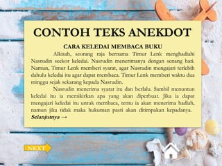 CONTOH TEKS ANEKDOT
CARA KELEDAI MEMBACA BUKU
Alkisah, seorang raja bernama Timur Lenk menghadiahi
Nasrudin seekor keledai. Nasrudin menerimanya dengan senang hati.
Namun, Timur Lenk memberi syarat, agar Nasrudin mengajari terlebih
dahulu keledai itu agar dapat membaca. Timur Lenk memberi waktu dua
minggu sejak sekarang kepada Nasrudin.
Nasrudin menerima syarat itu dan berlalu. Sambil menuntun
keledai itu ia memikirkan apa yang akan diperbuat. Jika ia dapat
mengajari keledai itu untuk membaca, tentu ia akan menerima hadiah,
namun jika tidak maka hukuman pasti akan ditimpakan kepadanya.
Selanjutnya →
NEXT
 