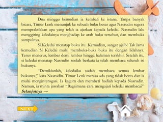 Dua minggu kemudian ia kembali ke istana. Tanpa banyak
bicara, Timur Lenk menunjuk ke sebuah buku besar agar Nasrudin segera
mempraktikkan apa yang telah ia ajarkan kepada keledai. Nasrudin lalu
menggiring keledainya menghadap ke arah buku tersebut, dan membuka
sampulnya.
Si Keledai menatap buku itu. Kemudian, sangat ajaib! Tak lama
kemudian Si Keledai mulai membuka-buka buku itu dengan lidahnya.
Terus menerus, lembar demi lembar hingga halaman terakhir. Setelah itu,
si keledai menatap Nasrudin seolah berkata ia telah membaca seluruh isi
bukunya.
“Demikianlah, keledaiku sudah membaca semua lembar
bukunya,” kata Nasrudin. Timur Lenk merasa ada yang tidak beres dan ia
mulai menginterogasi. Ia kagum dan memberi hadiah kepada Nasrudin.
Namun, ia minta jawaban “Bagaimana cara mengajari keledai membaca?”
Selanjutnya →
NEXT
 