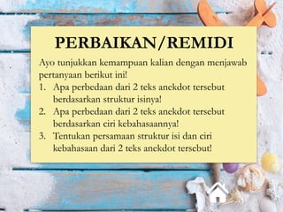 PERBAIKAN/REMIDI
Ayo tunjukkan kemampuan kalian dengan menjawab
pertanyaan berikut ini!
1. Apa perbedaan dari 2 teks anekdot tersebut
berdasarkan struktur isinya!
2. Apa perbedaan dari 2 teks anekdot tersebut
berdasarkan ciri kebahasaannya!
3. Tentukan persamaan struktur isi dan ciri
kebahasaan dari 2 teks anekdot tersebut!
 
