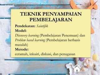 TEKNIK PENYAMPAIAN
PEMBELAJARAN
Pendekatan: Saintifik
Model:
Discovery learning (Pembelajaran Penemuan) dan
Problem based learning (Pembelajaran berbasis
masalah)
Metode:
ceramah, inkuiri, diskusi, dan penugasan
 