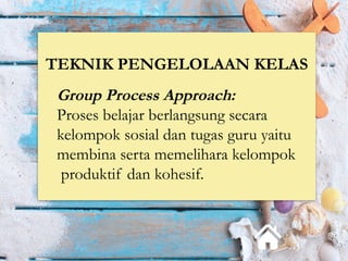 TEKNIK PENGELOLAAN KELAS
Group Process Approach:
Proses belajar berlangsung secara
kelompok sosial dan tugas guru yaitu
membina serta memelihara kelompok
produktif dan kohesif.
 
