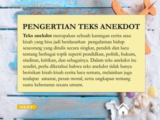 PENGERTIAN TEKS ANEKDOT
Teks anekdot merupakan sebuah karangan cerita atau
kisah yang bisa jadi berdasarkan pengalaman hidup
seseorang yang ditulis secara singkat, pendek dan lucu
tentang berbagai topik seperti pendidkan, politik, hukum,
sindiran, kritikan, dan sebagainya. Dalam teks anekdot itu
sendiri, perlu diketahui bahwa teks anekdot tidak hanya
berisikan kisah-kisah cerita lucu semata, melainkan juga
terdapat amanat, pesan moral, serta ungkapan tentang
suatu kebenaran secara umum.
NEXT
 