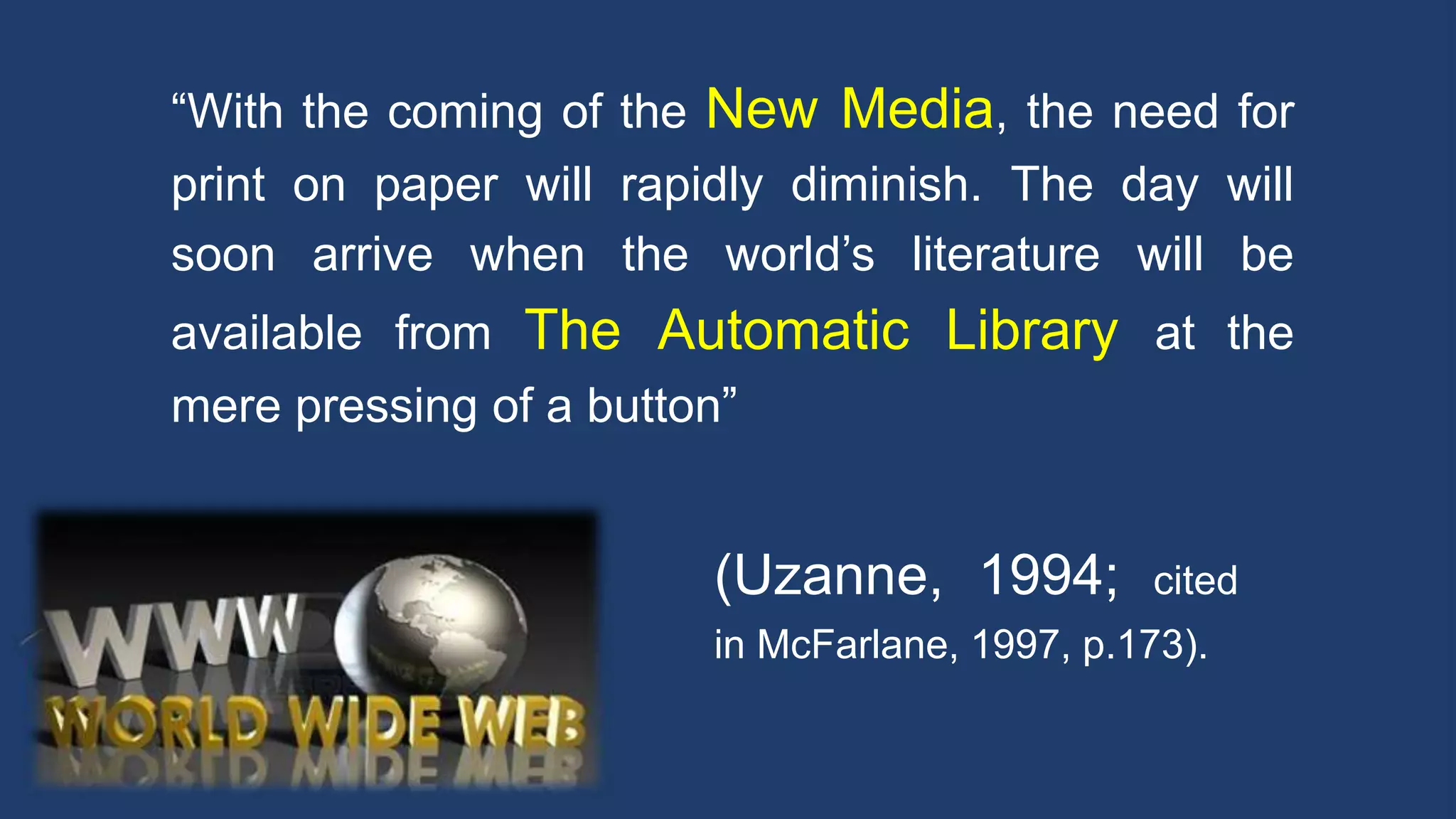 “With the coming of the New Media, the need for
print on paper will rapidly diminish. The day will
soon arrive when the world’s literature will be
available from The Automatic Library at the
mere pressing of a button”
(Uzanne, 1994; cited
in McFarlane, 1997, p.173).
 