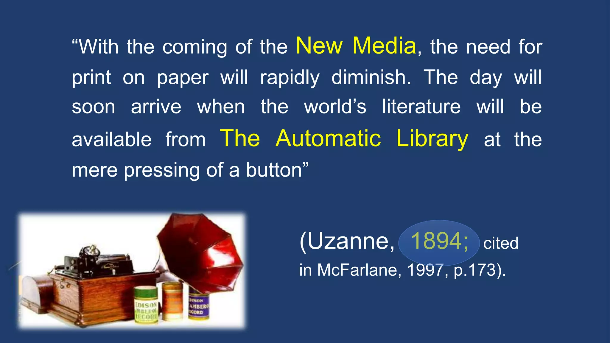 (Uzanne, 1894; cited
in McFarlane, 1997, p.173).
“With the coming of the New Media, the need for
print on paper will rapidly diminish. The day will
soon arrive when the world’s literature will be
available from The Automatic Library at the
mere pressing of a button”
 