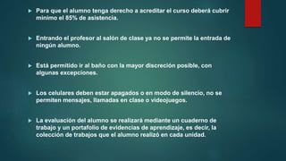  Para que el alumno tenga derecho a acreditar el curso deberá cubrir
mínimo el 85% de asistencia.
 Entrando el profesor al salón de clase ya no se permite la entrada de
ningún alumno.
 Está permitido ir al baño con la mayor discreción posible, con
algunas excepciones.
 Los celulares deben estar apagados o en modo de silencio, no se
permiten mensajes, llamadas en clase o videojuegos.
 La evaluación del alumno se realizará mediante un cuaderno de
trabajo y un portafolio de evidencias de aprendizaje, es decir, la
colección de trabajos que el alumno realizó en cada unidad.
 