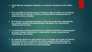  Cada falta de ortografía realizada en cualquier actividad escrita valdrá -
1%
 Para acreditar el periodo escolar el alumno debe cumplir con la entrega
de evidencias en tiempo y forma y el desarrollo de competencias en
cada una de las unidades.
 Si el alumno no entrega en tiempo y forma las evidencias integradoras
por unidad, quedará automáticamente reprobado, sin importar las
calificaciones previas.
 La evaluación continua del alumno se realizará mediante la participación
en clase, trabajo colaborativo, cuestionarios, tareas, exposiciones
individuales y de equipo.
 Si cualquier alumno es descubierto con un trabajo que copió de internet,
de otros alumnos o cualquier otra fuente quedará automáticamente
reprobado en el semestre, sin importar las calificaciones previas. La
paráfrasis de otros alumnos será penalizada.
 