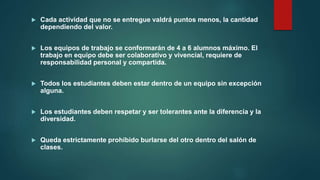  Cada actividad que no se entregue valdrá puntos menos, la cantidad
dependiendo del valor.
 Los equipos de trabajo se conformarán de 4 a 6 alumnos máximo. El
trabajo en equipo debe ser colaborativo y vivencial, requiere de
responsabilidad personal y compartida.
 Todos los estudiantes deben estar dentro de un equipo sin excepción
alguna.
 Los estudiantes deben respetar y ser tolerantes ante la diferencia y la
diversidad.
 Queda estrictamente prohibido burlarse del otro dentro del salón de
clases.
 
