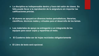  La disciplina es indispensable dentro y fuera del salón de clases. Su
falta puede llevar a la reprobación de la asignatura sin importar las
calificaciones previas.
 El alumno se apoyará en diversos textos periodísticos, literarios,
científicos, técnicos reales y virtuales para el desarrollo de los temas.
 Los materiales de apoyo se entregarán a un integrante de los
equipos para sacar copia y repartirlas al resto.
 El Cuaderno debe ser de hojas recicladas obligatoriamente
 El Libro de texto será opcional.
 
