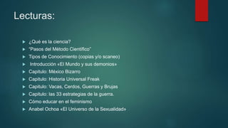 Lecturas:
 ¿Qué es la ciencia?
 “Pasos del Método Científico”
 Tipos de Conocimiento (copias y/o scaneo)
 Introducción «El Mundo y sus demonios»
 Capitulo: México Bizarro
 Capitulo: Historia Universal Freak
 Capitulo: Vacas, Cerdos, Guerras y Brujas
 Capitulo: las 33 estrategias de la guerra.
 Cómo educar en el feminismo
 Anabel Ochoa «El Universo de la Sexualidad»
 