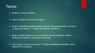 Tarea:
 Realizar y forrar cuaderno.
 Hacer Caratula en la primera página
 Entrar a SlideShare.net/Samael85 y buscar Esta presentación, la lectura:
«¿Qué es la ciencia? Y «Pasos del Método Científico»
 Pegar y firmar reglamento en la segunda hoja del cuaderno, copiar o
transcribir el temario y el plan de evaluación.
 Leer Copias: ¿Qué es la ciencia? Y “Pasos del Método Científico” hacer
reporte en el cuaderno.
 