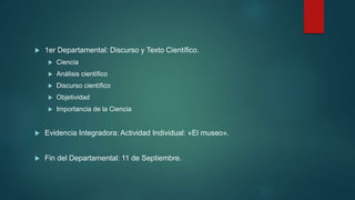 1er Departamental: Discurso y Texto Científico.
 Ciencia
 Análisis científico
 Discurso científico
 Objetividad
 Importancia de la Ciencia
 Evidencia Integradora: Actividad Individual: «El museo».
 Fin del Departamental: 11 de Septiembre.
 
