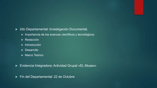  2do Departamental: Investigación Documental.
 Importancia de los avances científicos y tecnológicos.
 Redacción
 Introducción
 Desarrollo
 Marco Teórico
 Evidencia Integradora: Actividad Grupal «EL Museo»
 Fin del Departamental: 22 de Octubre
 