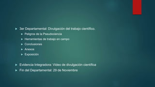  3er Departamental: Divulgación del trabajo científico.
 Peligros de la Pseudociencia
 Herramientas de trabajo en campo
 Conclusiones
 Anexos
 Exposición
 Evidencia Integradora: Video de divulgación científica
 Fin del Departamental: 29 de Noviembre
 