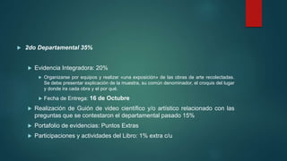  2do Departamental 35%
 Evidencia Integradora: 20%
 Organizarse por equipos y realizar «una exposición» de las obras de arte recolectadas.
Se debe presentar explicación de la muestra, su común denominador, el croquis del lugar
y donde ira cada obra y el por qué.
 Fecha de Entrega: 16 de Octubre
 Realización de Guión de video científico y/o artístico relacionado con las
preguntas que se contestaron el departamental pasado 15%
 Portafolio de evidencias: Puntos Extras
 Participaciones y actividades del Libro: 1% extra c/u
 