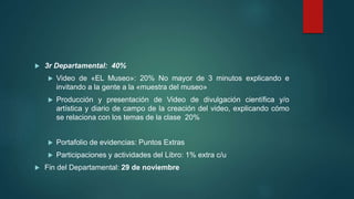 3r Departamental: 40%
 Video de «EL Museo»: 20% No mayor de 3 minutos explicando e
invitando a la gente a la «muestra del museo»
 Producción y presentación de Video de divulgación científica y/o
artística y diario de campo de la creación del video, explicando cómo
se relaciona con los temas de la clase 20%
 Portafolio de evidencias: Puntos Extras
 Participaciones y actividades del Libro: 1% extra c/u
 Fin del Departamental: 29 de noviembre
 