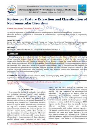 1 International Journal for Modern Trends in Science and Technology
Review on Feature Extraction and Classification of
Neuromuscular Disorders
Harriet Mary James1
|Nisheena V. Iqbal2
1PG Scholar, Department of Electronics & Communication Engineering, MES College of Engineering, Kuttippuram
2Associate Professor, Department of Electronics & Communication Engineering, MES College of Engineering,
Kuttippuram
To Cite this Article
Harriet Mary James and Nisheena V. Iqbal, “Review on Feature Extraction and Classification of Neuromuscular
Disorders”, International Journal for Modern Trends in Science and Technology, Vol. 05, Issue 07, July 2019, pp.-01-08.
Article Info
Received on 27-May-2019, Revised on 21-June-2019, Accepted on 26-June-2019.
Electromyography is an efficient tool for the diagnosis of neuromuscular diseases. There are wide variety
of neuromuscular diseases that affects the muscles and nervous system, in which the most important are
Amyotrophic Lateral Sclerosis (ALS) and Myopathy. These diseases change the shape and characteristic of
motor unit action potentials (MUAPs). By analyzing the EMG signals and MUAPs neuromuscular diseases can
be diagnosed. This paper gives a brief review of various techniques used in the analysis of EMG signals for
the diagnosis of neuromuscular diseases. Various features that are extracted from the signals in time
domain, frequency domain and time-frequency domain and different classification techniques and their
performance are also studied in this paper.
KEYWORDS: Amyotrophic lateral sclerosis (ALS), Electromyography (EMG), feature extraction, K-nearest
neighborhood (KNN) classifier, Myopathy.
Copyright © 2019 International Journal for Modern Trends in Science and Technology
All rights reserved.
I. INTRODUCTION
Neuromuscular disease is a disorder that affects
the peripheral nervous system, which includes
muscles, neuromuscular junction and the
motor-nerve cells in the spinal cord. Nerve cells or
neurons help to control the muscle movement by
receiving and transmitting information through
electrical signals. When there neurons become die
or they lack important components, then the
communication between the nervous system and
muscles breaks down, which then results in
muscle weakness or wastage of muscle. There are
different varieties of disorders with varying degrees
of complexity. However, many of these disorders
exhibits almost same symptoms at their early
stages and are very difficult to diagnose the
disorder. Electromyography is the most popular
method for the diagnosis of neuromuscular
disorders. This technique is widely used in
evaluating and recording electrical activity
produced by the muscles and is performed using
an instrument called electromyograph which
produces a record called electromyogram. EMG
signals can be obtained from the muscles in two
different methods which are needle
electromyography and surface electromyography.
The signals obtained in this test are examined by
an expert by visual and audio feedback. At the
early stage of disease the changes in EMG signal of
diseased person is very difficult to understand from
normal signal. This leads to the development of
ABSTRACT
Available online at: http://www.ijmtst.com/vol5issue07.html
International Journal for Modern Trends in Science and Technology
ISSN: 2455-3778 :: Volume: 05, Issue No: 07, July 2019
 