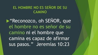 EL HOMBRE NO ES SEÑOR DE SU
CAMINO
“Reconozco, oh SEÑOR, que
el hombre no es señor de su
camino ni el hombre que
camina es capaz de afirmar
sus pasos.” Jeremías 10:23
 