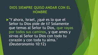 DIOS SIEMPRE QUISO ANDAR CON EL
HOMBRE
"Y ahora, Israel, ¿qué es lo que el
Señor tu Dios pide de ti? Solamente
que temas al Señor tu Dios, que vayas
por todos sus caminos, y que ames y
sirvas al Señor tu Dios con todo tu
corazón y con toda tu alma."
(Deuteronomio 10:12)
 