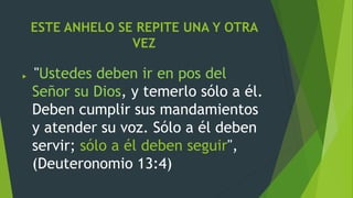 ESTE ANHELO SE REPITE UNA Y OTRA
VEZ
 "Ustedes deben ir en pos del
Señor su Dios, y temerlo sólo a él.
Deben cumplir sus mandamientos
y atender su voz. Sólo a él deben
servir; sólo a él deben seguir",
(Deuteronomio 13:4)
 