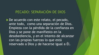 PECADO: SEPARACIÓN DE DIOS
De acuerdo con este relato, el pecado,
ante todo, como una separación de Dios.
Empieza con la pérdida de la confianza en
Dios y se pone de manifiesto en la
desobediencia, y en el intento de alcanzar
con las propias fuerzas lo que está
reservado a Dios y de hacerse igual a Él.
 
