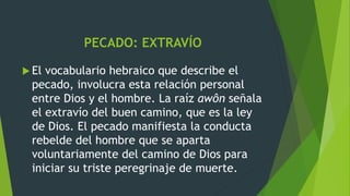PECADO: EXTRAVÍO
 El vocabulario hebraico que describe el
pecado, involucra esta relación personal
entre Dios y el hombre. La raíz awôn señala
el extravío del buen camino, que es la ley
de Dios. El pecado manifiesta la conducta
rebelde del hombre que se aparta
voluntariamente del camino de Dios para
iniciar su triste peregrinaje de muerte.
 