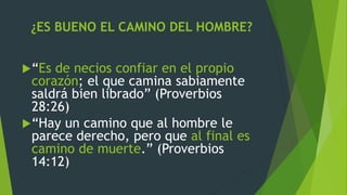 ¿ES BUENO EL CAMINO DEL HOMBRE?
“Es de necios confiar en el propio
corazón; el que camina sabiamente
saldrá bien librado” (Proverbios
28:26)
“Hay un camino que al hombre le
parece derecho, pero que al final es
camino de muerte.” (Proverbios
14:12)
 