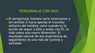 PEREGRINAJE CON DIOS
El peregrinaje humano sería extenuante y
sin sentido si fuera apenas el transitar
solitario del hombre, pero cuando es la
acción de seguir a Dios y andar con Él, la
vida cobra una nueva dimensión. El
resultado natural de esa experiencia de
seguimiento es una vida de justicia y
santidad.
 