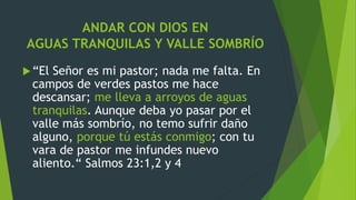 ANDAR CON DIOS EN
AGUAS TRANQUILAS Y VALLE SOMBRÍO
“El Señor es mi pastor; nada me falta. En
campos de verdes pastos me hace
descansar; me lleva a arroyos de aguas
tranquilas. Aunque deba yo pasar por el
valle más sombrío, no temo sufrir daño
alguno, porque tú estás conmigo; con tu
vara de pastor me infundes nuevo
aliento.“ Salmos 23:1,2 y 4
 