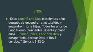 ENOC
“Enoc caminó con Dios trescientos años
después de engendrar a Matusalén, y
engendró hijos e hijas. Todos los años de
Enoc fueron trescientos sesenta y cinco
años. Caminó, pues, Enoc con Dios y
desapareció, porque Dios lo llevó
consigo.” Genesis 5:22-24
 