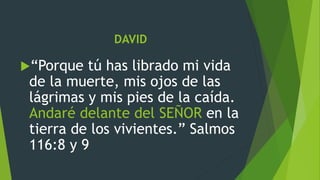 DAVID
“Porque tú has librado mi vida
de la muerte, mis ojos de las
lágrimas y mis pies de la caída.
Andaré delante del SEÑOR en la
tierra de los vivientes.” Salmos
116:8 y 9
 