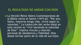 EL RESULTADO DE ANDAR CON DIOS
 La Versión Reina Valera Contemporánea de
la Biblia vierte el Salmo 119:9 así. “Por eso,
Señor, mientras tenga vida, viviré según tu
voluntad.” La traducción del verbo halaj en
esta versión es “vivir haciendo la voluntad
de Dios”. Implica vínculo y relación
personal de obediencia y fidelidad. Dios
desea formar parte de la vida de sus hijos.
 