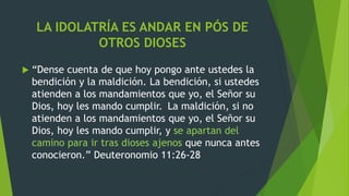 LA IDOLATRÍA ES ANDAR EN PÓS DE
OTROS DIOSES
 “Dense cuenta de que hoy pongo ante ustedes la
bendición y la maldición. La bendición, si ustedes
atienden a los mandamientos que yo, el Señor su
Dios, hoy les mando cumplir. La maldición, si no
atienden a los mandamientos que yo, el Señor su
Dios, hoy les mando cumplir, y se apartan del
camino para ir tras dioses ajenos que nunca antes
conocieron.” Deuteronomio 11:26-28
 