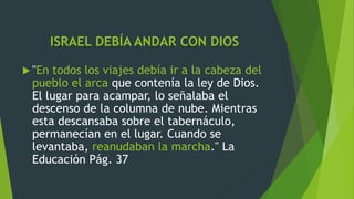 ISRAEL DEBÍA ANDAR CON DIOS
 "En todos los viajes debía ir a la cabeza del
pueblo el arca que contenía la ley de Dios.
El lugar para acampar, lo señalaba el
descenso de la columna de nube. Mientras
esta descansaba sobre el tabernáculo,
permanecían en el lugar. Cuando se
levantaba, reanudaban la marcha." La
Educación Pág. 37
 