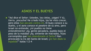 ASNOS Y EL BUEYES
 “Así dice el Señor: Ustedes, los cielos, ¡oigan! Y tú,
tierra, ¡escucha! He criado hijos, los he visto crecer,
pero ellos han pecado contra mí. El buey conoce a su
dueño, y el asno conoce el pesebre de su amo, pero
Israel no entiende; ¡mi pueblo no tiene
entendimiento! ¡Ay, gente pecadora, pueblo bajo el
peso de la maldad! ¡Ay, simiente de malvados, hijos
corrompidos que han abandonado al Señor! Han
provocado la ira del Santo de Israel; ¡le han dado la
espalda!” Isaías 1:2-4
 
