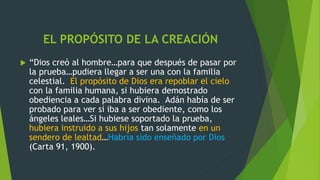 EL PROPÓSITO DE LA CREACIÓN
 “Dios creó al hombre…para que después de pasar por
la prueba…pudiera llegar a ser una con la familia
celestial. El propósito de Dios era repoblar el cielo
con la familia humana, si hubiera demostrado
obediencia a cada palabra divina. Adán había de ser
probado para ver si iba a ser obediente, como los
ángeles leales…Si hubiese soportado la prueba,
hubiera instruido a sus hijos tan solamente en un
sendero de lealtad…Habría sido enseñado por Dios
(Carta 91, 1900).
 