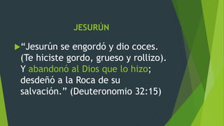 JESURÚN
“Jesurún se engordó y dio coces.
(Te hiciste gordo, grueso y rollizo).
Y abandonó al Dios que lo hizo;
desdeñó a la Roca de su
salvación.” (Deuteronomio 32:15)
 