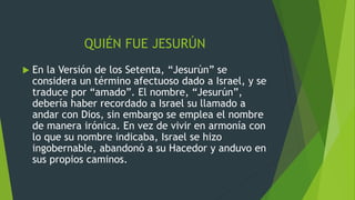 QUIÉN FUE JESURÚN
 En la Versión de los Setenta, “Jesurún” se
considera un término afectuoso dado a Israel, y se
traduce por “amado”. El nombre, “Jesurún”,
debería haber recordado a Israel su llamado a
andar con Dios, sin embargo se emplea el nombre
de manera irónica. En vez de vivir en armonía con
lo que su nombre indicaba, Israel se hizo
ingobernable, abandonó a su Hacedor y anduvo en
sus propios caminos.
 