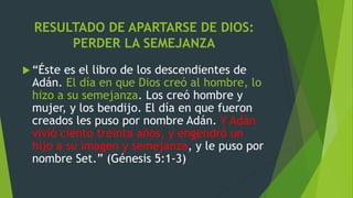 RESULTADO DE APARTARSE DE DIOS:
PERDER LA SEMEJANZA
 “Éste es el libro de los descendientes de
Adán. El día en que Dios creó al hombre, lo
hizo a su semejanza. Los creó hombre y
mujer, y los bendijo. El día en que fueron
creados les puso por nombre Adán. Y Adán
vivió ciento treinta años, y engendró un
hijo a su imagen y semejanza, y le puso por
nombre Set.” (Génesis 5:1-3)
 