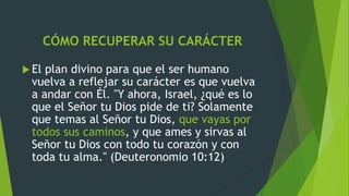 CÓMO RECUPERAR SU CARÁCTER
 El plan divino para que el ser humano
vuelva a reflejar su carácter es que vuelva
a andar con Él. "Y ahora, Israel, ¿qué es lo
que el Señor tu Dios pide de ti? Solamente
que temas al Señor tu Dios, que vayas por
todos sus caminos, y que ames y sirvas al
Señor tu Dios con todo tu corazón y con
toda tu alma." (Deuteronomio 10:12)
 