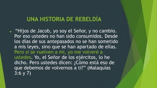 UNA HISTORIA DE REBELDÍA
 “Hijos de Jacob, yo soy el Señor, y no cambio.
Por eso ustedes no han sido consumidos. Desde
los días de sus antepasados no se han sometido
a mis leyes, sino que se han apartado de ellas.
Pero si se vuelven a mí, yo me volveré a
ustedes. Yo, el Señor de los ejércitos, lo he
dicho. Pero ustedes dicen: ¿Cómo está eso de
que debemos de volvernos a ti?” (Malaquías
3:6 y 7)
 
