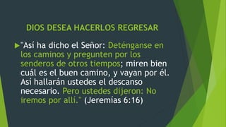 DIOS DESEA HACERLOS REGRESAR
"Así ha dicho el Señor: Deténganse en
los caminos y pregunten por los
senderos de otros tiempos; miren bien
cuál es el buen camino, y vayan por él.
Así hallarán ustedes el descanso
necesario. Pero ustedes dijeron: No
iremos por allí." (Jeremías 6:16)
 