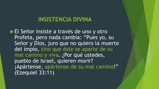 INSISTENCIA DIVINA
El Señor insiste a través de uno y otro
Profeta, pero nada cambia: “Pues yo, su
Señor y Dios, juro que no quiero la muerte
del impío, sino que éste se aparte de su
mal camino y viva. ¿Por qué ustedes,
pueblo de Israel, quieren morir?
¡Apártense, apártense de su mal camino!”
(Ezequiel 33:11)
 