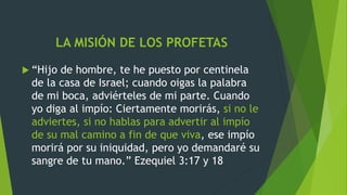 LA MISIÓN DE LOS PROFETAS
 “Hijo de hombre, te he puesto por centinela
de la casa de Israel; cuando oigas la palabra
de mi boca, adviérteles de mi parte. Cuando
yo diga al impío: Ciertamente morirás, si no le
adviertes, si no hablas para advertir al impío
de su mal camino a fin de que viva, ese impío
morirá por su iniquidad, pero yo demandaré su
sangre de tu mano.” Ezequiel 3:17 y 18
 