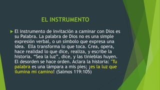 EL INSTRUMENTO
 El instrumento de invitación a caminar con Dios es
su Palabra. La palabra de Dios no es una simple
expresión verbal, o un símbolo que expresa una
idea. Ella transforma lo que toca. Crea, opera,
hace realidad lo que dice, realiza, y escribe la
historia. “Sea la luz”, dice, y las tinieblas huyen.
El desorden se hace orden. Aclara la historia: "Tu
palabra es una lámpara a mis pies; ¡es la luz que
ilumina mi camino! (Salmos 119:105)
 
