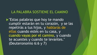 LA PALABRA SOSTIENE EL CAMINO
"Estas palabras que hoy te mando
cumplir estarán en tu corazón, y se las
repetirás a tus hijos, y hablarás de
ellas cuando estés en tu casa, y
cuando vayas por el camino, y cuando
te acuestes y cuando te levantes."
(Deuteronomio 6:6 y 7)
 